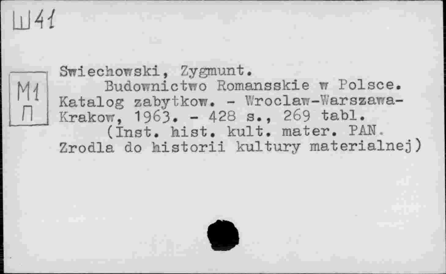 ﻿
Ml п
Swiechowski, Zygmunt.
Budownictwo Romansskie w Polsce. Katalog zabytkow. - Wroclaw-Warszawa-Krakow, 1963» - 428 s., 269 tabl.
(Inst. hist. kult. mater. PAN.
Zrodla do historii kultury materialnej)